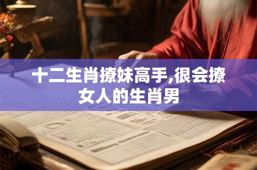 十二生肖撩妹高手,很会撩女人的生肖男 十二生肖撩妹高手,很会撩女人的生肖男