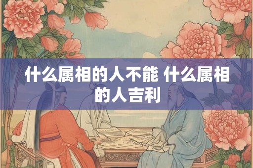 什么属相的人不能 什么属相的人吉利