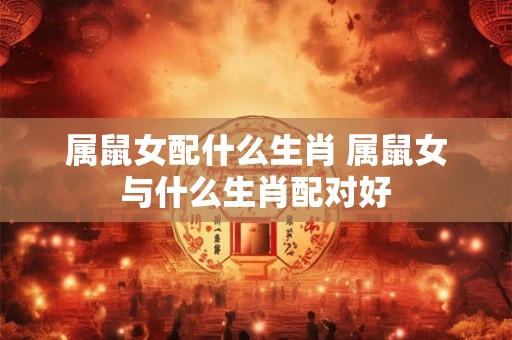 属鼠女配什么生肖 属鼠女与什么生肖配对好
