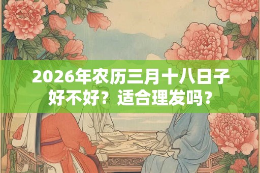 2026年农历三月十八日子好不好?适合理发吗? 2026年农历三月十八日子好不好?适合理发吗?