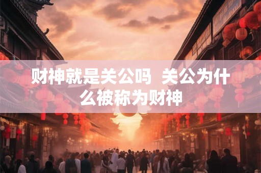 财神就是关公吗  关公为什么被称为财神