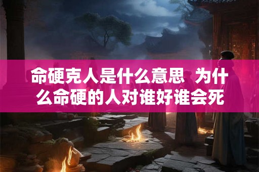 命硬克人是什么意思 为什么命硬的人对谁好谁会死 命硬克人是什么意思 为什么命硬的人对谁好谁会死