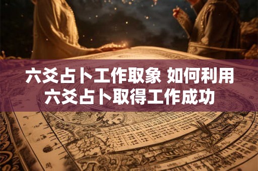 六爻占卜工作取象 如何利用六爻占卜取得工作成功 六爻占卜工作取象 如何利用六爻占卜取得工作成功
