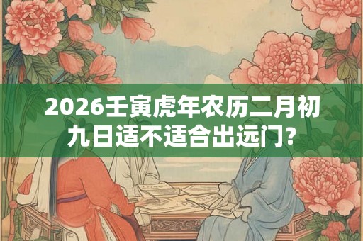 2026壬寅虎年农历二月初九日适不适合出远门？