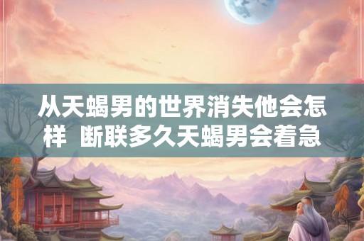 从天蝎男的世界消失他会怎样  断联多久天蝎男会着急