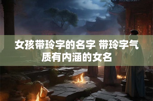 女孩带玲字的名字 带玲字气质有内涵的女名 女孩带玲字的名字 带玲字气质有内涵的女名