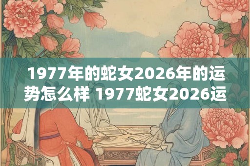 1977年的蛇女2026年的运势怎么样 1977蛇女2026运势如何