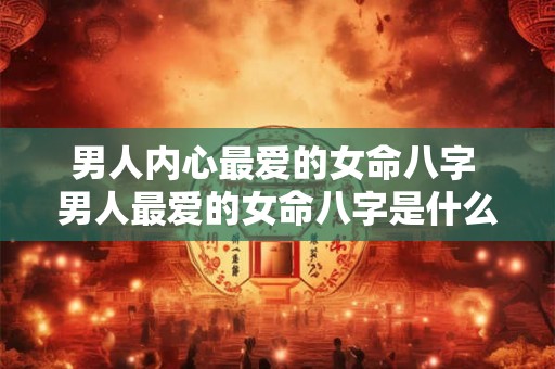 男人内心最爱的女命八字 男人最爱的女命八字是什么