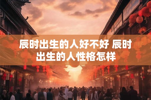 辰时出生的人好不好 辰时出生的人性格怎样 辰时出生的人好不好 辰时出生的人性格怎样