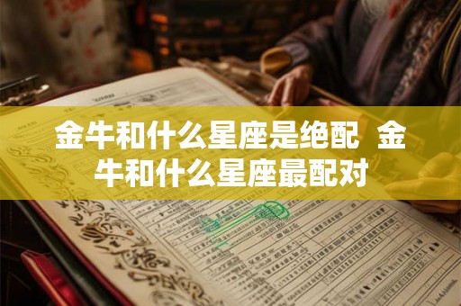 金牛和什么星座是绝配 金牛和什么星座最配对 金牛和什么星座是绝配 金牛和什么星座最配对