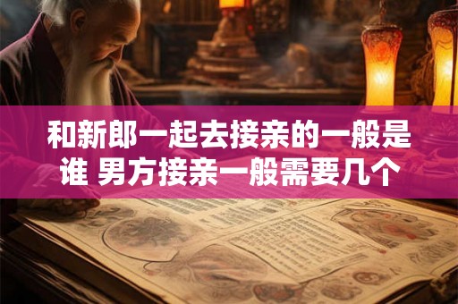 和新郎一起去接亲的一般是谁 男方接亲一般需要几个人