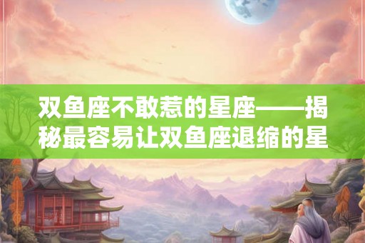 双鱼座不敢惹的星座——揭秘最容易让双鱼座退缩的星座是谁
