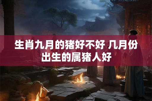 生肖九月的猪好不好 几月份出生的属猪人好
