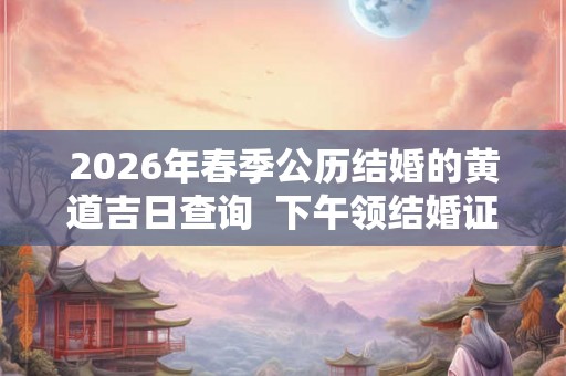 2026年春季公历结婚的黄道吉日查询 下午领结婚证吉利吗 2026年春季公历结婚的黄道吉日查询 下午领结婚证吉利吗