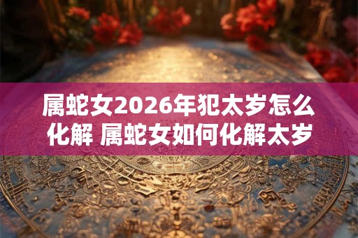 属蛇女2026年犯太岁怎么化解 属蛇女如何化解太岁