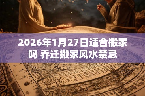 2026年1月27日适合搬家吗 乔迁搬家风水禁忌