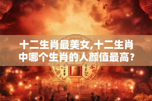 十二生肖最美女,十二生肖中哪个生肖的人颜值最高？