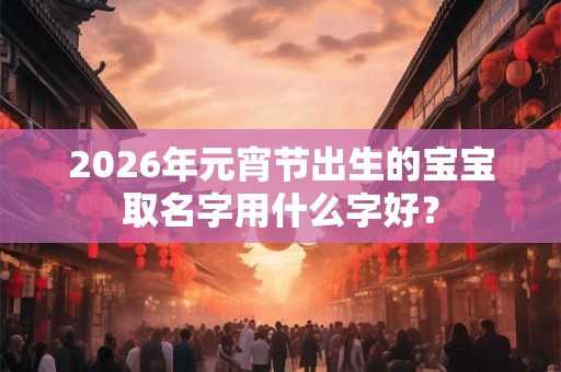 2026年元宵节出生的宝宝取名字用什么字好？