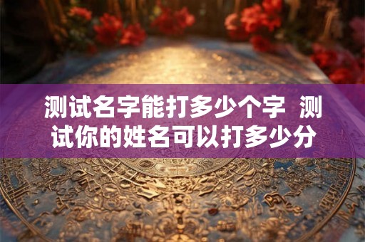 测试名字能打多少个字  测试你的姓名可以打多少分