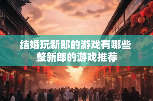 结婚玩新郎的游戏有哪些 整新郎的游戏推荐 结婚玩新郎的游戏有哪些 整新郎的游戏推荐