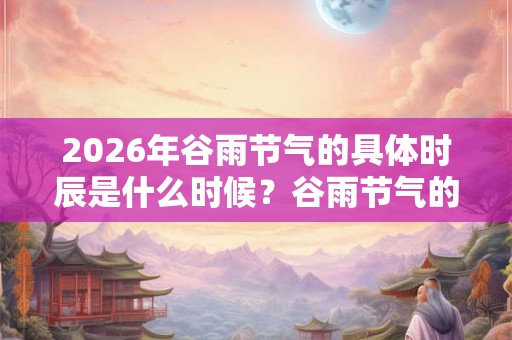 2026年谷雨节气的具体时辰是什么时候？谷雨节气的意义你知道吗？