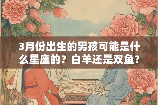 3月份出生的男孩可能是什么星座的?白羊还是双鱼? 3月份出生的男孩可能是什么星座的?白羊还是双鱼?