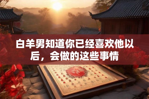 白羊男知道你已经喜欢他以后，会做的这些事情
