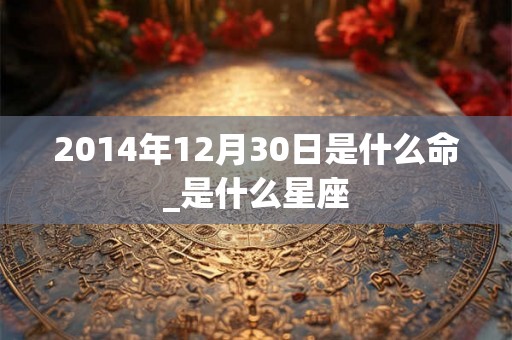 2014年12月30日是什么命_是什么星座 2014年12月30日是什么命_是什么星座