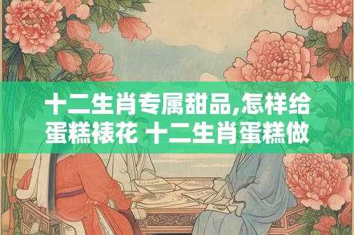 十二生肖专属甜品,怎样给蛋糕裱花 十二生肖蛋糕做法 十二生肖专属甜品,怎样给蛋糕裱花 十二生肖蛋糕做法