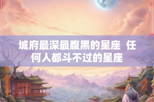 城府最深最腹黑的星座 任何人都斗不过的星座 城府最深最腹黑的星座 任何人都斗不过的星座