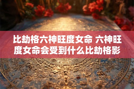 比劫格六神旺度女命 六神旺度女命会受到什么比劫格影响