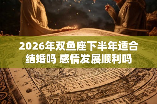 2026年双鱼座下半年适合结婚吗 感情发展顺利吗