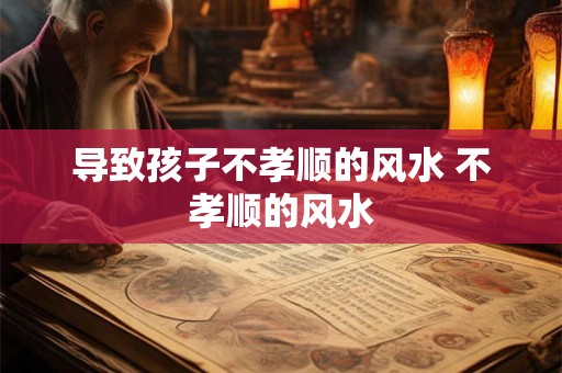 导致孩子不孝顺的风水 不孝顺的风水