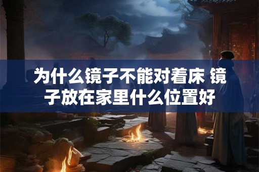 为什么镜子不能对着床 镜子放在家里什么位置好 为什么镜子不能对着床 镜子放在家里什么位置好