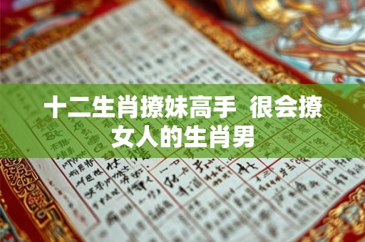 十二生肖撩妹高手 很会撩女人的生肖男 十二生肖撩妹高手 很会撩女人的生肖男