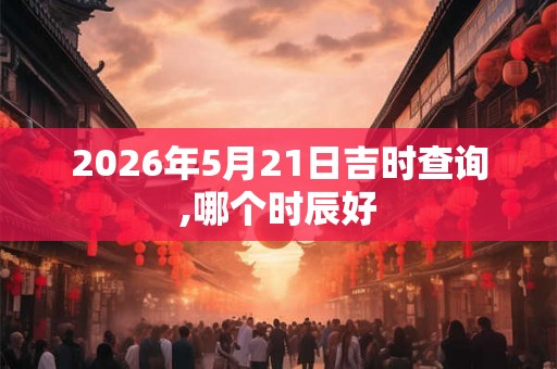 2026年5月21日吉时查询,哪个时辰好