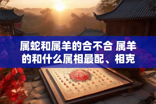 属蛇和属羊的合不合 属羊的和什么属相最配、相克