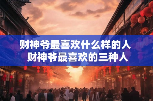财神爷最喜欢什么样的人 财神爷最喜欢的三种人 财神爷最喜欢什么样的人 财神爷最喜欢的三种人