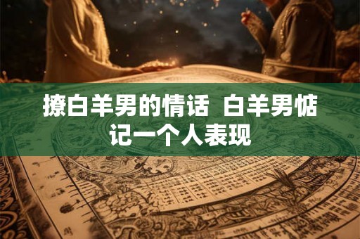 撩白羊男的情话  白羊男惦记一个人表现