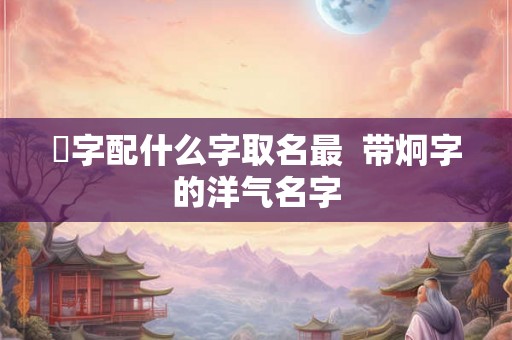 烔字配什么字取名最  带炯字的洋气名字