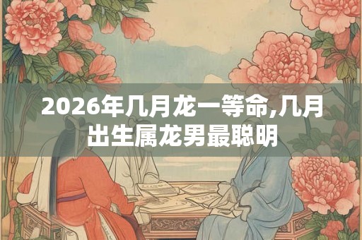 2026年几月龙一等命,几月出生属龙男最聪明