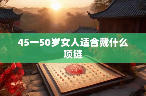 45一50岁女人适合戴什么项链 45一50岁女人适合戴什么项链