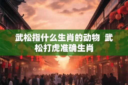武松指什么生肖的动物  武松打虎准确生肖