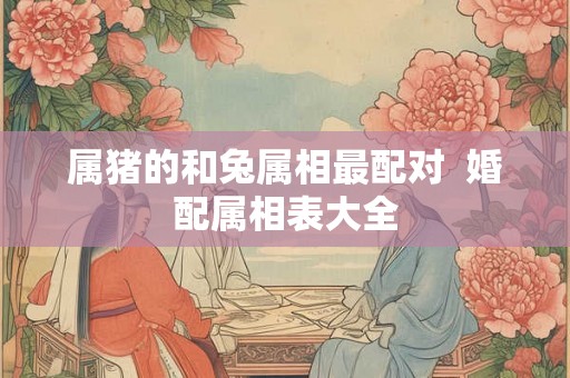 属猪的和兔属相最配对 婚配属相表大全 属猪的和兔属相最配对 婚配属相表大全