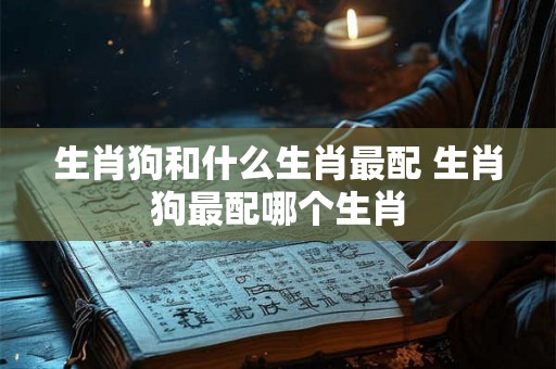 生肖狗和什么生肖最配 生肖狗最配哪个生肖