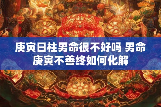 庚寅日柱男命很不好吗 男命庚寅不善终如何化解 庚寅日柱男命很不好吗 男命庚寅不善终如何化解
