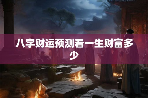 八字财运预测看一生财富多少 八字财运预测看一生财富多少