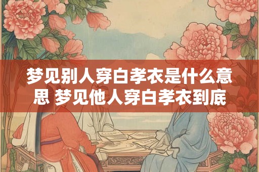 梦见别人穿白孝衣是什么意思 梦见他人穿白孝衣到底是代表什么意思