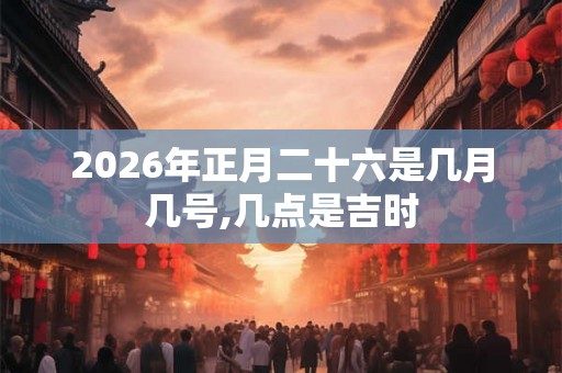 2026年正月二十六是几月几号,几点是吉时