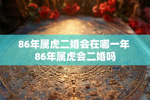 86年属虎二婚会在哪一年 86年属虎会二婚吗